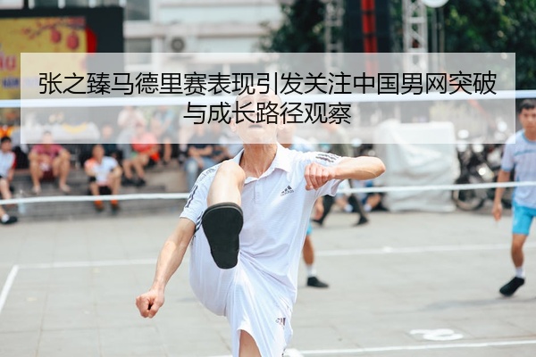 张之臻马德里赛表现引发关注中国男网突破与成长路径观察